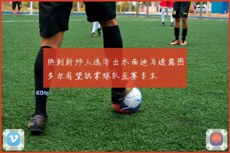 热刺新帅人选浮出水面迪马透露图多尔有望执掌球队至赛季末