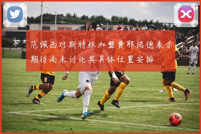 范佩西对斯特林加盟费耶诺德表示期待尚未讨论其具体位置安排