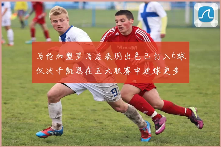 马伦加盟罗马后表现出色已打入6球仅次于凯恩在五大联赛中进球更多