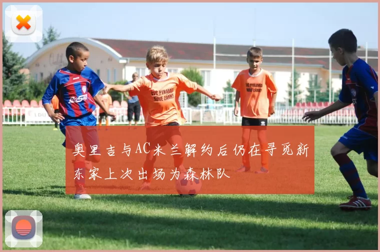 奥里吉与AC米兰解约后仍在寻觅新东家上次出场为森林队